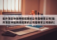 能开发区块链跨境结算的公司是哪家公司[能开发区块链跨境结算的公司是哪家公司做的]