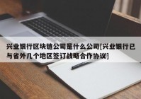 兴业银行区块链公司是什么公司[兴业银行已与省外几个地区签订战略合作协议]