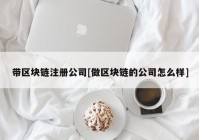 带区块链注册公司[做区块链的公司怎么样]